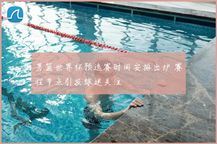 男篮世界杯预选赛时间安排出炉 赛程节点引发球迷关注