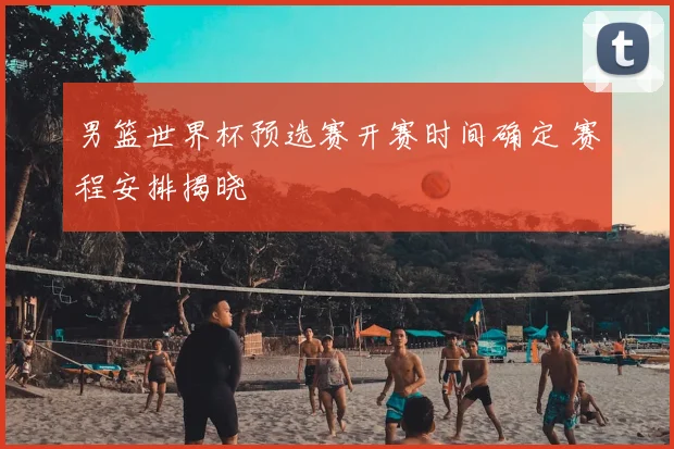 男篮世界杯预选赛开赛时间确定 赛程安排揭晓