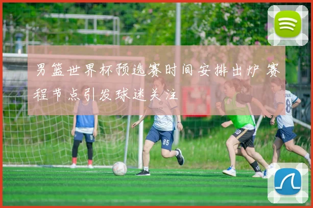 男篮世界杯预选赛时间安排出炉 赛程节点引发球迷关注