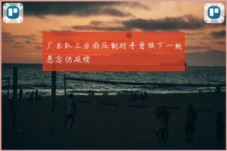 广东队三分雨压制对手晋级下一轮悬念仍延续