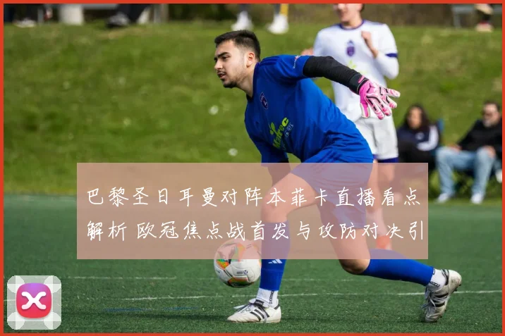 巴黎圣日耳曼对阵本菲卡直播看点解析 欧冠焦点战首发与攻防对决引关注