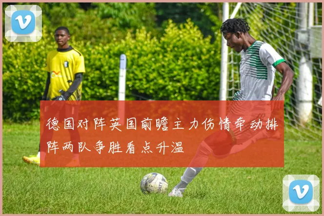 德国对阵英国前瞻主力伤情牵动排阵两队争胜看点升温
