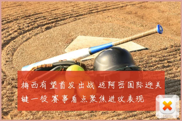 梅西有望首发出战 迈阿密国际迎关键一役 赛事看点聚焦进攻表现