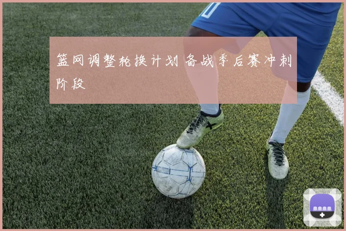 篮网调整轮换计划 备战季后赛冲刺阶段