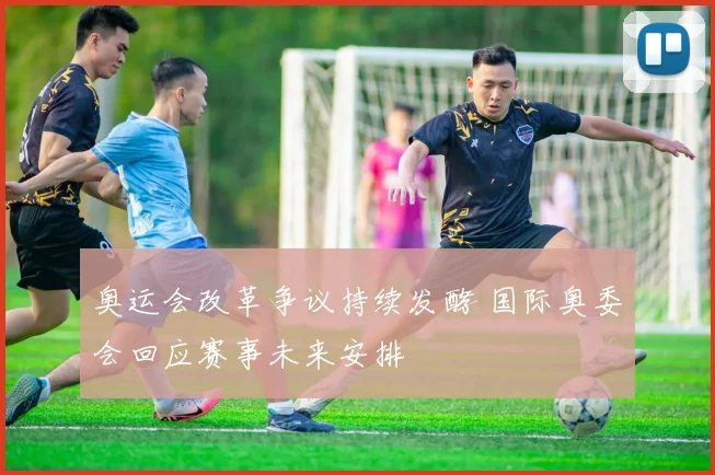奥运会改革争议持续发酵 国际奥委会回应赛事未来安排