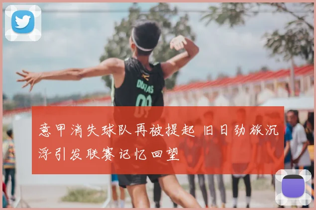 意甲消失球队再被提起 旧日劲旅沉浮引发联赛记忆回望