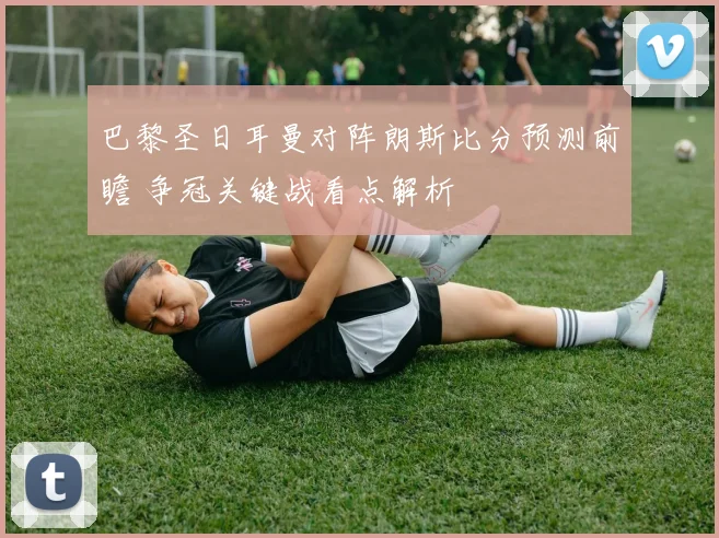 巴黎圣日耳曼对阵朗斯比分预测前瞻 争冠关键战看点解析
