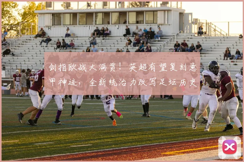 剑指欧战大满贯！英超有望复刻意甲神迹，全新统治力改写足坛历史