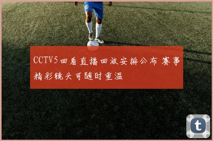 CCTV5回看直播回放安排公布 赛事精彩镜头可随时重温