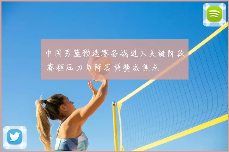 中国男篮预选赛备战进入关键阶段 赛程压力与阵容调整成焦点