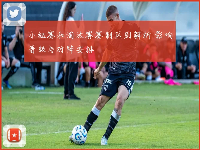 小组赛和淘汰赛赛制区别解析 影响晋级与对阵安排