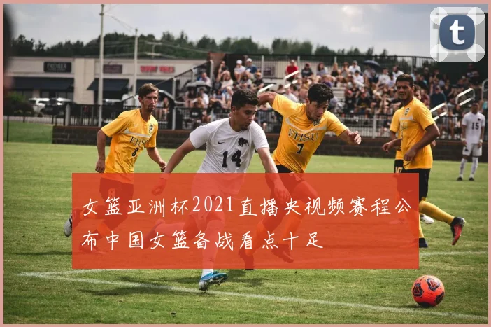 女篮亚洲杯2021直播央视频赛程公布中国女篮备战看点十足