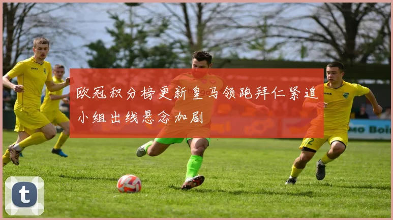 欧冠积分榜更新皇马领跑拜仁紧追小组出线悬念加剧