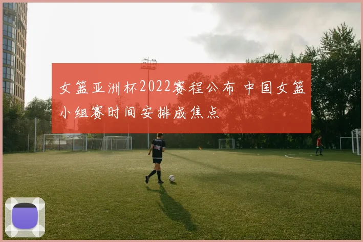女篮亚洲杯2022赛程公布 中国女篮小组赛时间安排成焦点