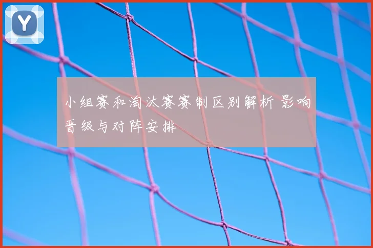 小组赛和淘汰赛赛制区别解析 影响晋级与对阵安排