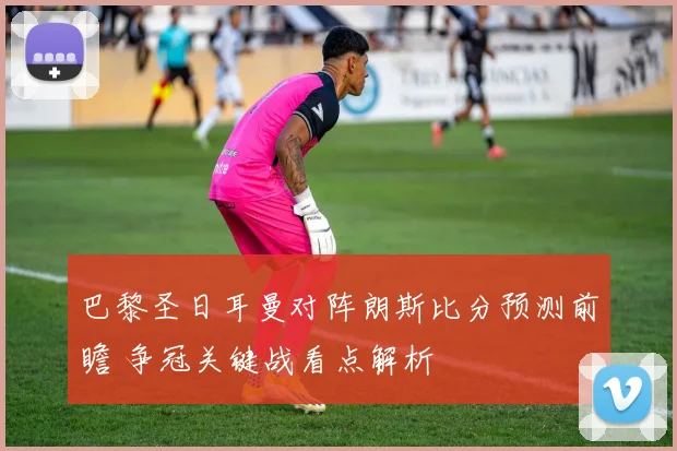 巴黎圣日耳曼对阵朗斯比分预测前瞻 争冠关键战看点解析