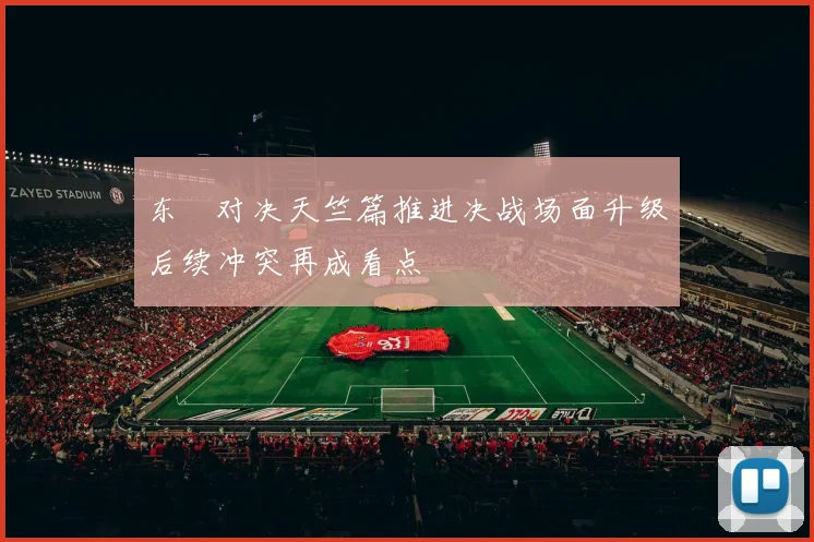 东卍对决天竺篇推进决战场面升级后续冲突再成看点