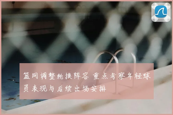 篮网调整轮换阵容 重点考察年轻球员表现与后续出场安排