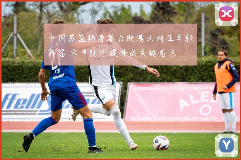 中国男篮热身赛击败澳大利亚年轻阵容 末节防守提升成关键看点