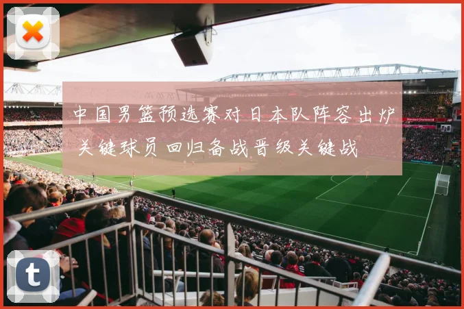 中国男篮预选赛对日本队阵容出炉 关键球员回归备战晋级关键战