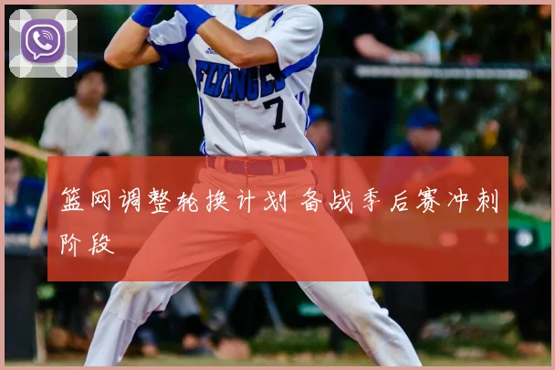 篮网调整轮换计划 备战季后赛冲刺阶段