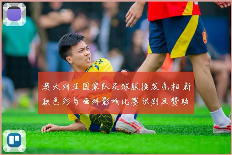 澳大利亚国家队足球服换装亮相 新款色彩与面料影响比赛识别及赞助反应