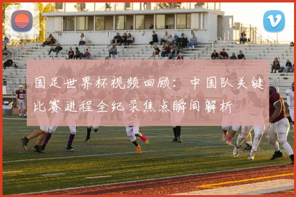 国足世界杯视频回顾：中国队关键比赛进程全纪录焦点瞬间解析