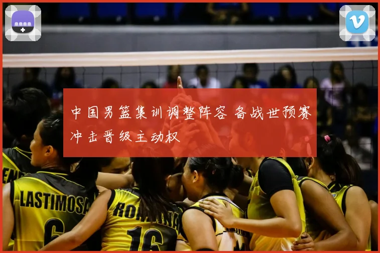 中国男篮集训调整阵容 备战世预赛冲击晋级主动权