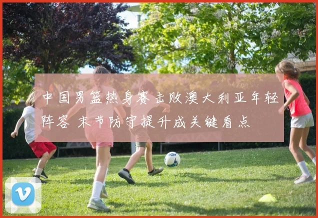 中国男篮热身赛击败澳大利亚年轻阵容 末节防守提升成关键看点