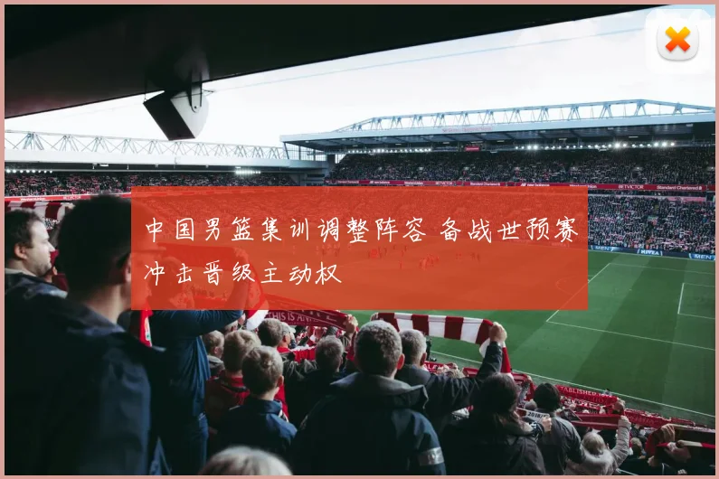 中国男篮集训调整阵容 备战世预赛冲击晋级主动权