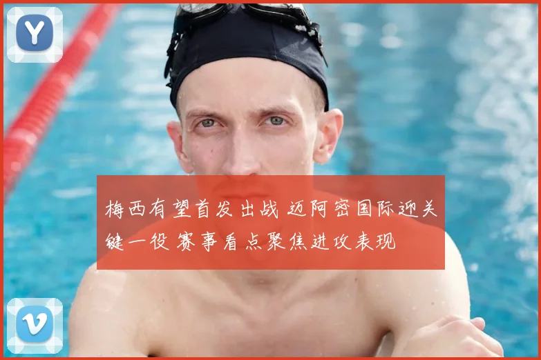 梅西有望首发出战 迈阿密国际迎关键一役 赛事看点聚焦进攻表现