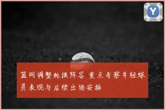 篮网调整轮换阵容 重点考察年轻球员表现与后续出场安排