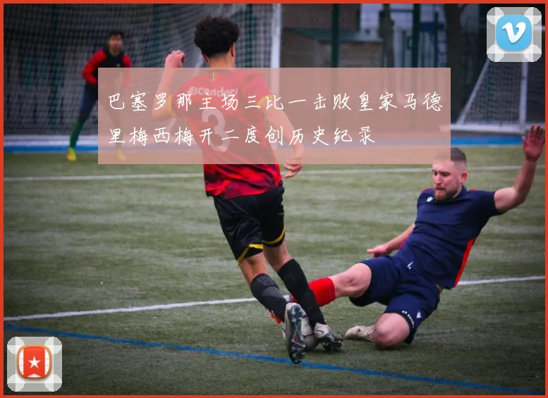 巴塞罗那主场三比一击败皇家马德里梅西梅开二度创历史纪录