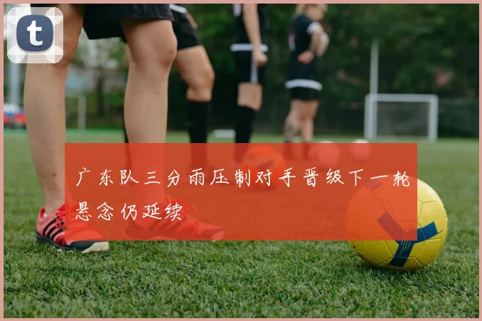 广东队三分雨压制对手晋级下一轮悬念仍延续