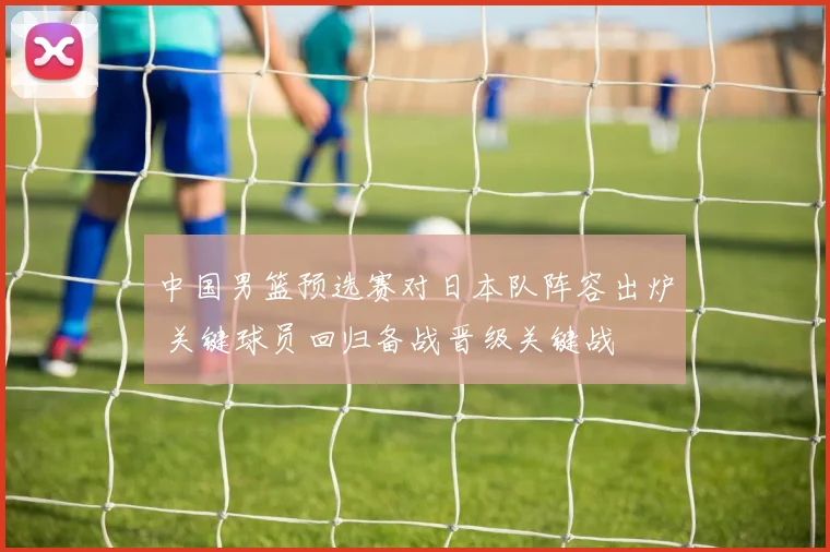 中国男篮预选赛对日本队阵容出炉 关键球员回归备战晋级关键战