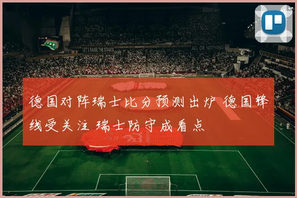 德国对阵瑞士比分预测出炉 德国锋线受关注 瑞士防守成看点